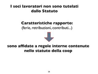 I soci lavoratori non sono tutelati
            dallo Statuto

      Caratteristiche rapporto:
      (ferie, retribuzioni, contributi...)



sono afﬁdate a regole interne contenute
        nello statuto della coop




                        28
 
