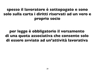 spesso il lavoratore è sottopagato e sono
solo sulla carta i diritti riservati ad un vero e
                 proprio socio


  per legge è obbligatorio il versamento
di una quota associativa che consente solo
di essere avviato ad un’attività lavorativa




                        29
 