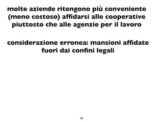 molte aziende ritengono più conveniente
(meno costoso) afﬁdarsi alle cooperative
 piuttosto che alle agenzie per il lavoro

considerazione erronea: mansioni afﬁdate
          fuori dai conﬁni legali




                     30
 