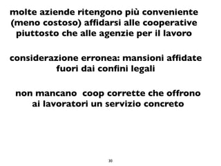 molte aziende ritengono più conveniente
(meno costoso) afﬁdarsi alle cooperative
 piuttosto che alle agenzie per il lavoro

considerazione erronea: mansioni afﬁdate
          fuori dai conﬁni legali

 non mancano coop corrette che offrono
    ai lavoratori un servizio concreto




                     30
 