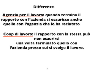 Differenze

 Agenzia per il lavoro: quando termina il
rapporto con l’azienda si esaurisce anche
 quello con l’agenzia che lo ha reclutato

 Coop di lavoro: il rapporto con la stessa può
                 non esaurirsi
       una volta terminato quello con
   l’azienda presso cui si svolge il lavoro.




                       31
 