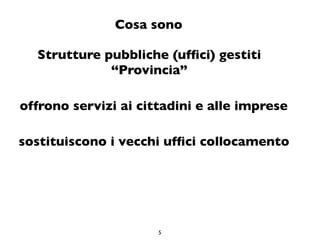 Cosa sono

  Strutture pubbliche (ufﬁci) gestiti
             “Provincia”

offrono servizi ai cittadini e alle imprese

sostituiscono i vecchi ufﬁci collocamento




                      5
 