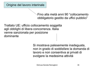 Origine del lavoro interinale


                        Fino alla metà anni 90 “collocamento
                        obbligatorio gestito da uffici pubblici”

Trattato UE: ufficio collocamento soggetta
agli obblighi di libera concorrenza. Italia
venne sanzionata per posizione
dominante

                     Si mostrava palesemente inadeguata,
                     non in grado di soddisfare la domanda di
                     lavoro e non consentiva ai privati di
                     svolgere la medesima attività

                        Dott.ssa Daniela Ramaglioni    35
 