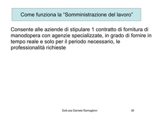 Come funziona la “Somministrazione del lavoro”

Consente alle aziende di stipulare 1 contratto di fornitura di
manodopera con agenzie specializzate, in grado di fornire in
tempo reale e solo per il periodo necessario, le
professionalità richieste




                      Dott.ssa Daniela Ramaglioni   36
 