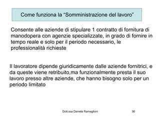 Come funziona la “Somministrazione del lavoro”

Consente alle aziende di stipulare 1 contratto di fornitura di
manodopera con agenzie specializzate, in grado di fornire in
tempo reale e solo per il periodo necessario, le
professionalità richieste


Il lavoratore dipende giuridicamente dalle aziende fornitrici, e
da queste viene retribuito,ma funzionalmente presta il suo
lavoro presso altre aziende, che hanno bisogno solo per un
periodo limitato



                       Dott.ssa Daniela Ramaglioni    36
 