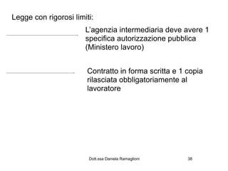 Legge con rigorosi limiti:
                       L’agenzia intermediaria deve avere 1
                       specifica autorizzazione pubblica
                       (Ministero lavoro)


                        Contratto in forma scritta e 1 copia
                        rilasciata obbligatoriamente al
                        lavoratore




                        Dott.ssa Daniela Ramaglioni    38
 