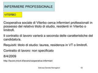 INFERMIERE PROFESSIONALE

VITERBO


Cooperativa sociale di Viterbo cerca infermieri professionali in
possesso del relativo titolo di studio, residenti in Viterbo o
limitrofi.
Il contratto di lavoro varierà a seconda delle caratteristiche del
candidato/a.
Requisiti: titolo di studio: laurea, residenza in VT o limitrofi.
Contratto di lavoro: non specificato
8/4/2009
http://lavoro.trovit.it/lavoro/cooperativa-infermieri

                                     Dott.ssa Daniela Ramaglioni   43
 