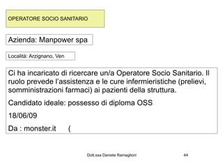OPERATORE SOCIO SANITARIO



Azienda: Manpower spa

Località: Arzignano, Ven


Ci ha incaricato di ricercare un/a Operatore Socio Sanitario. Il
ruolo prevede l’assistenza e le cure infermieristiche (prelievi,
somministrazioni farmaci) ai pazienti della struttura.
Candidato ideale: possesso di diploma OSS
18/06/09
Da : monster.it            (


                               Dott.ssa Daniela Ramaglioni   44
 