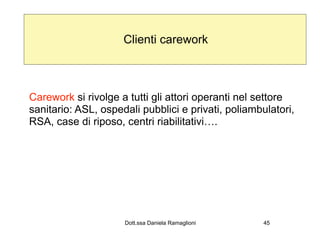 Clienti carework



Carework si rivolge a tutti gli attori operanti nel settore
sanitario: ASL, ospedali pubblici e privati, poliambulatori,
RSA, case di riposo, centri riabilitativi….




                     Dott.ssa Daniela Ramaglioni     45
 