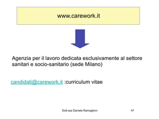 www.carework.it




Agenzia per il lavoro dedicata esclusivamente al settore
sanitari e socio-sanitario (sede Milano)


candidati@carework.it :curriculum vitae




                     Dott.ssa Daniela Ramaglioni   47
 