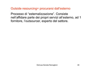 Outside resourcing= procurarsi dall’esterno
Processo di “esternalizzazione”. Consiste
nell’affidare parte dei propri servizi all’esterno, ad 1
fornitore, l’outsourcer, esperto del settore.




                    Dott.ssa Daniela Ramaglioni      49
 