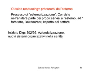 Outside resourcing= procurarsi dall’esterno
  Processo di “esternalizzazione”. Consiste
  nell’affidare parte dei propri servizi all’esterno, ad 1
  fornitore, l’outsourcer, esperto del settore.


Iniziato Dlgs 502/92. Aziendalizzazione,
nuovi sistemi organizzativi nella sanità




                      Dott.ssa Daniela Ramaglioni      49
 
