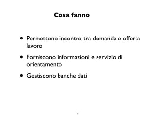 Cosa fanno


• Permettono incontro tra domanda e offerta
  lavoro
• Forniscono informazioni e servizio di
  orientamento
• Gestiscono banche dati


                     6
 