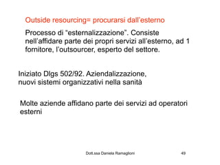 Outside resourcing= procurarsi dall’esterno
  Processo di “esternalizzazione”. Consiste
  nell’affidare parte dei propri servizi all’esterno, ad 1
  fornitore, l’outsourcer, esperto del settore.


Iniziato Dlgs 502/92. Aziendalizzazione,
nuovi sistemi organizzativi nella sanità

Molte aziende affidano parte dei servizi ad operatori
esterni




                      Dott.ssa Daniela Ramaglioni      49
 