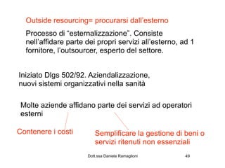 Outside resourcing= procurarsi dall’esterno
  Processo di “esternalizzazione”. Consiste
  nell’affidare parte dei propri servizi all’esterno, ad 1
  fornitore, l’outsourcer, esperto del settore.


Iniziato Dlgs 502/92. Aziendalizzazione,
nuovi sistemi organizzativi nella sanità

 Molte aziende affidano parte dei servizi ad operatori
 esterni

Contenere i costi        Semplificare la gestione di beni o
                         servizi ritenuti non essenziali
                      Dott.ssa Daniela Ramaglioni      49
 