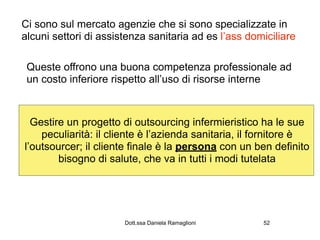 Ci sono sul mercato agenzie che si sono specializzate in
alcuni settori di assistenza sanitaria ad es l’ass domiciliare

 Queste offrono una buona competenza professionale ad
 un costo inferiore rispetto all’uso di risorse interne



  Gestire un progetto di outsourcing infermieristico ha le sue
    peculiarità: il cliente è l’azienda sanitaria, il fornitore è
l’outsourcer; il cliente finale è la persona con un ben definito
        bisogno di salute, che va in tutti i modi tutelata




                       Dott.ssa Daniela Ramaglioni    52
 