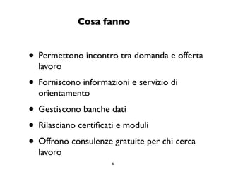Cosa fanno


• Permettono incontro tra domanda e offerta
  lavoro
• Forniscono informazioni e servizio di
  orientamento
• Gestiscono banche dati
• Rilasciano certiﬁcati e moduli
• Offrono consulenze gratuite per chi cerca
  lavoro
                     6
 
