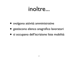inoltre...

• svolgono attività amministrative
• gestiscono elenco anagraﬁco lavoratori
• si occupano dell’iscrizione liste mobilità


                       7
 