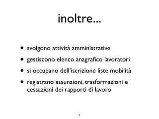 inoltre...

• svolgono attività amministrative
• gestiscono elenco anagraﬁco lavoratori
• si occupano dell’iscrizione liste mobilità
• registrano assunzioni, trasformazioni e
  cessazioni dei rapporti di lavoro


                       7
 