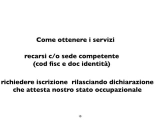 Come ottenere i servizi

       recarsi c/o sede competente
          (cod ﬁsc e doc identità)

richiedere iscrizione rilasciando dichiarazione
    che attesta nostro stato occupazionale


                       10
 