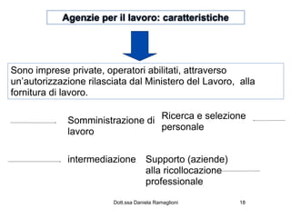 Agenzie per il lavoro: caratteristiche




Sono imprese private, operatori abilitati, attraverso
un’autorizzazione rilasciata dal Ministero del Lavoro, alla
fornitura di lavoro.

             Somministrazione di Ricerca e selezione
             lavoro              personale


             intermediazione         Supporto (aziende)
                                     alla ricollocazione
                                     professionale

                        Dott.ssa Daniela Ramaglioni        18
 