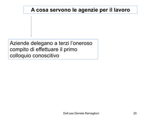 A cosa servono le agenzie per il lavoro




Aziende delegano a terzi l’oneroso
compito di effettuare il primo
colloquio conoscitivo




                     Dott.ssa Daniela Ramaglioni   20
 