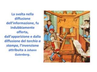La svolta nella diffusione dell’informazione, fu indubbiamente offerta, dall’apparizione e dalla diffusione del  torchio a stampa , l’invenzione attribuita a  Johann Gutenberg . 