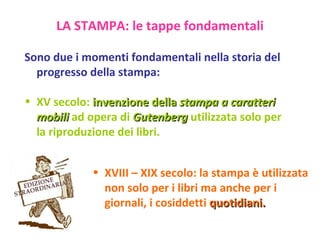 Sono due i momenti fondamentali nella storia del progresso della stampa: XV secolo:  invenzione della  stampa a caratteri mobili  ad opera di  Gutenberg  utilizzata solo per la riproduzione dei libri. XVIII – XIX secolo: la stampa è utilizzata non solo per i libri ma anche per i giornali, i cosiddetti  quotidiani. LA STAMPA: le tappe fondamentali 