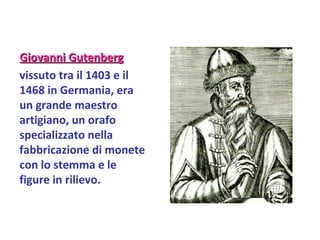 Giovanni Gutenberg   vissuto tra il 1403 e il 1468 in Germania, era un grande maestro artigiano, un orafo specializzato nella fabbricazione di monete con lo stemma e le figure in rilievo.   