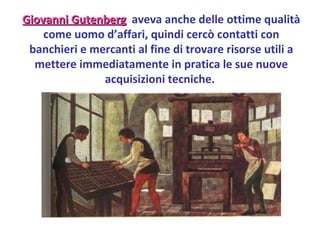 Giovanni Gutenberg   aveva anche delle ottime qualità come uomo d’affari, quindi cercò contatti con banchieri e mercanti al fine di trovare risorse utili a mettere immediatamente in pratica le sue nuove acquisizioni tecniche.  