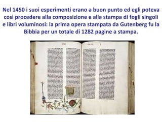Nel 1450 i suoi esperimenti erano a buon punto ed egli poteva così procedere alla composizione e alla stampa di fogli singoli e libri voluminosi: la prima opera stampata da Gutenberg fu la Bibbia per un totale di 1282 pagine a stampa. 