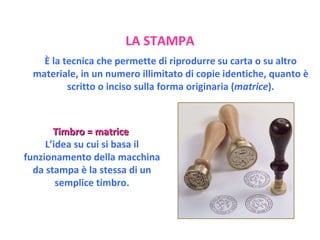 Timbro = matrice   L’idea su cui si basa il funzionamento della macchina da stampa è la stessa di un semplice timbro. LA STAMPA È la tecnica che permette di riprodurre su carta o su altro materiale, in un numero illimitato di copie identiche, quanto è scritto o inciso sulla forma originaria ( matrice ). 