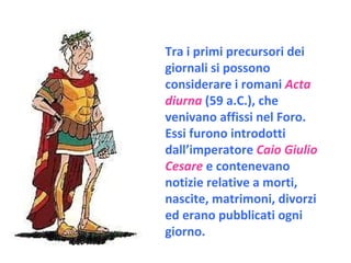Tra i primi precursori dei giornali si possono considerare i romani  Acta diurna  (59 a.C.), che venivano affissi nel Foro.  Essi furono introdotti dall’imperatore  Caio Giulio Cesare  e contenevano notizie relative a morti, nascite, matrimoni, divorzi ed erano pubblicati ogni giorno. 