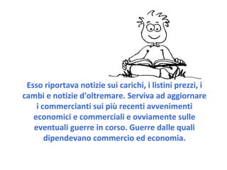 Esso riportava notizie sui carichi, i listini prezzi, i cambi e notizie d'oltremare. Serviva ad aggiornare i commercianti sui più recenti avvenimenti economici e commerciali e ovviamente sulle eventuali guerre in corso. Guerre dalle quali dipendevano commercio ed economia. 