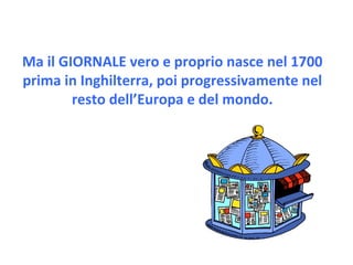 Ma il GIORNALE vero e proprio nasce nel 1700 prima in Inghilterra, poi progressivamente nel resto dell’Europa e del mondo. 