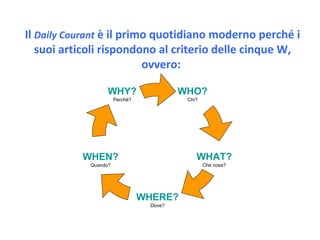 Il  Daily Courant  è il primo quotidiano moderno perché i suoi articoli rispondono al criterio delle cinque W, ovvero:  W HO? Chi? W HEN? Quando? W HY? Perché? W HAT? Che cosa? W HERE? Dove? 