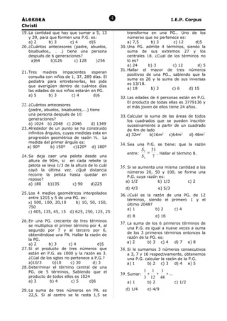 Álgebra                                                                             I.E.P. Corpus
Christi
19. La cantidad que hay que sumar a 5, 13                transforma en una PG.. Uno de los
    y 29, para que formen una P.G. es:                   números que no pertenece es:
    a) 2      b) 3      c) 4      d)5                    a) 7,5      b) 3       c) 12      d)5
20. ¿Cuántos antecesores (padre, abuelos,            30. Una PG. admite 4 términos, siendo la
    bisabuelos,. . .) tiene una persona                  suma de sus extremos 27 y los
    después de 6 generaciones?                           centrales 18. ¿Cual de los términos no
     a)64      b)126      c) 128      )256               lo es?
                                                         a) 24      b) 3       c) 12        d) 5
                                                     31. Hallar el mayor de tres números
21. Tres   madres    impacientes    esperan
                                                         positivos de una PG., sabiendo que la
    consulta con niños de 1, 37, 289 días. El
                                                         suma es 26 y la suma de sus inversas
    pediatra para entretenerlas, les pide
                                                         es 13/18.
    que averigüen dentro de cuántos días
                                                         a) 18       b) 3      c) 6    d) 15
    las edades de sus niños estarán en PG.
    a) 5      b) 3        c) 4       d)6
                                                     32. Las edades de 4 personas están en P.G.
                                                         El producto de todas ellas es 3779136 y
22. ¿Cuántos antecesores                                 el más joven de ellos tiene 24 años.
    (padre, abuelos, bisabuelos,...) tiene
    una persona después de 10                        33. Calcular la suma de las áreas de todos
    generaciones?                                        los cuadrados que se pueden inscribir
    a) 1024 b) 2048 c) 2046           d) 1349            sucesivamente a partir de un cuadrado
23. Alrededor de un punto se ha construido               de 4m de lado
    infinitos ángulos, cuyas medidas esta en            a) 32m2      b)16m2 c)64m2     d) 48m2
    progresión geométrica de razón ½. La
    medida del primer ángulo es:
                                                     34. Sea una P.G. se tiene: que la razón
   a) 90º       b) 150º     c)120º d) 180º
                                                                S5 31
                                                         entre:    =   . Hallar el término 8.
24. Se deja caer una pelota desde una                           S3   7
    altura de 90m, si en cada rebote la
    pelota se leva 1/3 de la altura de lo cuál       35. Si se aumenta una misma cantidad a los
    cayó la última vez. ¿Qué distancia
                                                        números 20, 50 y 100, se forma una
    recorre la pelota hasta quedar en
                                                        P.G. cuya razón es:
    reposo?
                                                       a) 1/2          b) 1/3      c) 2
    a) 180    b)135        c) 90     d)225
                                                       d) 4/3               e) 5/3
25. Los 4 medios geométricos interpolados
                                                     36. ¿Cuál es la razón de una PG. de 12
    entre 1215 y 5 de una PG. es:
                                                         términos, siendo el primero 1 y el
    B) 500, 100, 20,10     b) 10, 50, 150,
                                                         último 2048?
    750
                                                         a) 1         b) 2    c) 4
    C) 405, 135, 45, 15 d) 625, 250, 125, 25
                                                        d) 8               e) 16
26. En una PG. creciente de tres términos
    se multiplica el primer término por 4, al
                                                     37. La suma de los 6 primeros términos de
                                                        una P.G.   es igual a nueve veces a suma
    segundo por 7 y al tercero por 6,
                                                        de los 3   primeros términos entonces la
    obteniéndose una PA. Hallar la razón de
                                                        razón de   la PG. es:
    la PG.
                                                        a) 2        b) 3 c) 4     d) 7 e) 8
    a) 2       b) 3      c) 4           d)5
27. Si el producto de tres números que               38. Si le sumamos 3 números consecutivos
    están en P.G. es 1000 y la razón es 3.              a 3, 7 y 16 respectivamente, obtenemos
    ¿Cúal de los sgtes no pertenece a P.G.?             una P.G. calcular la razón de la P.G.
    a)10/3       b)10     c) 30      d) 3               a) 1       b) 2 c) 3     d) 4 e) 5
28. Determinar el término central de una
    PG. de 5 términos, Sabiendo que el                            1 1  1
                                                     39. Sumar:    + +    + ...
    producto de todos ellos es 1024                               3 12 48
    a) 3        b) 4      c) 5     d)6                  a) 1        b) 2              c) 1/2

29. La suma de tres números en PA. es                  d) 1/4       e) 4/9
    22,5. Si al centro se le resta 1,5 se
 