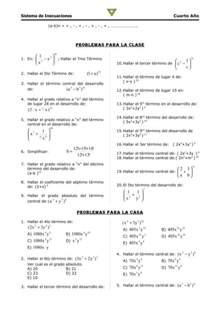 Sistema de Inecuaciones                                                                              Cuarto Año

               (a-b)n = + , - , + , - , + , - , + , ……………………..




                                           problemaS para la claSe
                         16
        1       
1. En:  3 − x 2  ; Hallar el 7mo Término                                                                       14
       x                                                                                                 1
                                                                     10. Hallar el tercer término de  c 2 − 
                                                                                                           c
2. Hallar el 5to Término de:                           (1 + a ) 35
                                                                     11. Hallar el término de lugar 4 de:
                                                                         ( x-y ) 10
3. Hallar el término central del desarrollo
   de:                              (a 3 − b 3 )16                   12. Hallar el término de lugar 15 en:
                                                                         ( m-n ) 18
4. Hallar el grado relativo a “x” del término
   de lugar 28 en el desarrollo de:                                  13. Hallar el 5to término en el desarrollo de:
   (2 x + 3 x ) 35                                                       ( 3x2+2y3 ) 6

                                                                     14. Hallar el 8vo término del desarrollo de:
5. Hallar el grado relativo a “x” del término
                                                                         ( 5x3+3y2 ) 10
   central en el desarrollo de:
                   40
    7    1                                                         15. Hallar el 9no término del desarrollo de
   x +
              
                                                                        ( 2x4+3y3 ) 11
   
        4
          x9   
                                                                     16. Hallar el 3er término de:   ( 2x4+3y2 ) 5
                                         12!+13!+14!
6. Simplificar:                 S=                                   17. Hallar el término central de: ( 2x2+3y ) 4
                                           12!+13!
                                                                     18. Hallar el término central de:( 2n2+m3 ) 10
7. Hallar el grado relativo a “x” del décimo
                                                                                                                  12
   término del desarrollo de:                                                                           2 3
   (a-b )15                                                          19. Hallar el término central de:   + 
                                                                                                        a b
8. Hallar el coeficiente del séptimo término
   de: (2+x) 9                                                       20. El 5to término del desarrollo de:
                                                                                        7
                                                                         1   1 
9. Hallar el grado absoluto del término                                  2 + 2
                                                                        x
                                                                            y 
   central de: ( x
                     3
                         + y 7 )8

                                           problemaS para la caSa

1. Hallar el 4to término de:                                            ( x 4 + 3y 5 )10
   ( 2 x + 3y )
         2    4 5
                                                                        A) 405x y
                                                                                    2 32
                                                                                              B) 405x 16 y 32
             4 4                                   4   10
   A) 1080 x y                  B) 1080x y                                          32 2              16 16
                                                                        C) 405x y             D) 405x y
             4 12                    4 12
   C) 1080x y                   D) x y                                              4 4
                                                                        E) 405x y
   E) 1080 x y
                                                                     4. Hallar el término central de:  (x 2 − y 3 )8
2. Hallar el 6to término de:              (3x + 2 y )
                                               2            3 7
                                                                        A) 70 x 4 y 8                8 8
                                                                                              B) 70 x y
   Ver cual es el grado absoluto.                                               8 12                 12 8
   A) 20                B) 21                                           C) 70 x y             D) 70 x y
   C) 23                D) 22                                                  3 4
                                                                        E) 70 x y
   E) 10

                                                                     5. Hallar el término central de: (a − b )
                                                                                                           3    3 4
3. Hallar el tercer término del desarrollo de:
 