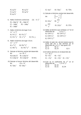 A) 6a 6 b 6           B) 6a 4 b 4                                  C) 720 x 3            D) 720 x 9                E) 720 x
   C) 6a 3 b 3           D) 6a 4 b 5
                                                                   11. Calcular el término central del desarrollo
   E) 6a 5 b 4                                                                                          10
                                                                                                 1 
                                                                      de:                   x + 2 
                                                                                                x 
6. Hallar el término central de:                     (3a − b ) 6                               252
                                                                      A) 252 x 5            B)
   A) − 540a 3 b 3   B) − 540a 4 b 4                                                            x5
   C) − 540b 2         D) − 540a 2                                          252
                                                                      C)                    D) 252 x 8                E) 252 x
   E) − 540b 6                                                               x3

7. Hallar el término de lugar 5 en:                                12. Hallar el término que contiene a x8 en el
                                                                       desarrollo de:      ( x+y ) 13
   (x 2 + y 3 ) 6                                                                  8   3                      8   8
           2 3                 4    12                                A) 1287 x y               B) 1287 x y
   A) 15x y          B) 15x y                                                      8   5                      8   6
           12 3           12       12                                 C) 1287 x y               D) 1287 x y
   C) 15x y          D) x y                       E) 15x y                         8   10
                                                                      E) 1287 x y
8. Hallar el término de lugar 10 en:
                                                                   13. Hallar el valor de x de tal manera que la
   ( x 2 − y 3 )10
                                                                       suma del 3ro y 5to término en el
         10 4                  10       6
   A) x y            B) 85x y                                          desarrollo de ( x+1 ) 4 sea igual a 25
            10                          16   12                        A) ±1          B) ±2
   C) 48x y            D) 56 x y                     E) N.A.
                                                                       C) ±3          D) ±4            E) 5

9. Calcular el término central del desarrollo                      14. El último término en el desarrollo de:
   de:            (a + 2 b ) 8                                         ( x - 3y ) 5
                                                                       A) − 15 y     B) − 15 y
                                                                                 5             5
   A) 1120a 2 b 2    B) 1120a 4 b 4
   C) 1120a 3 b 3    D) 1120a 8 b 8                  E) N.A.          C) − 15 y
                                                                                   5
                                                                                            D) − 15 y
                                                                                                        5
                                                                                                             E) − 15 y
                                                                                                                         5



10. Calcular el tercer término del desarrollo                      15. Cual es el coeficiente de x14 en el
    de:           (2 x + 3) 5                                          desarrollo de:      ( x2+x3 ) 6
   A) 720 x 2        B) 720 x 31                                       A) 12         B) 18
                                                                       C) 15         D) 21     E) 24
 