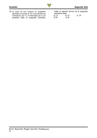 Ecuación                                                                        Segundo Año

40. La suma de tres números en progresión              Hallar el segundo término de la progresión
     geométrica creciente es 70; si los extremos se    geométrica dada.
     multiplican por 4 y el intermedio por 5, los     a) 15          b) 10         c) 30
     productos están en progresión aritmética.        d) 20          e) 18




Prof.: Rodolfo Angel Carrillo Velásquez
11
 