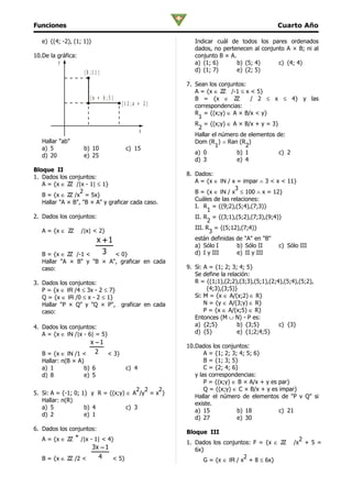 Funciones                                                                                Cuarto Año

   e) {(4; -2), (1; 1)}                                  Indicar cuál de todos los pares ordenados
                                                         dados, no pertenecen al conjunto A × B; ni al
10.De la gráfica:                                        conjunto B × A.
         y                                               a) (1; 6)       b) (5; 4)     c) (4; 4)
                     (8 ;1 1 )                           d) (1; 7)       e) (2; 5)

                                                      7. Sean los conjuntos:
                                                         A = {x ∈ ZZ /-1 ≤ x < 5}
                        (a + b ;5 )                      B = {x ∈ ZZ          / 2 ≤ x ≤ 4} y las
                                      (1 2 ;a + 2 )      correspondencias:
                                                         R = {(x;y) ∈ A × B/x < y}
                                                          1
                                                         R = {(x;y) ∈ A × B/x + y = 3}
                                                          2
                                              x
                                                         Hallar el número de elementos de:
   Hallar "ab"                                           Dom (R ) ∧ Ran (R )
                                                                 1          2
   a) 5              b) 10             c) 15
                                                         a) 0            b) 1           c) 2
   d) 20             e) 25
                                                         d) 3            e) 4
Bloque II
                                                      8. Dados:
1. Dados los conjuntos:
                                                         A = {x ∈ IN / x = impar ∧ 3 < x < 11}
   A = {x ∈ ZZ /|x - 1| ≤ 1}
                                                                         3
                  2                                      B = {x ∈ IN / x ≤ 100 ∧ x = 12}
   B = {x ∈ ZZ /x = 5x}
                                                         Cuáles de las relaciones:
   Hallar "A × B", "B × A" y graficar cada caso.
                                                         I. R = {(9;2),(5;4),(7;3)}
                                                              1
2. Dados los conjuntos:                                  II. R = {(3;1),(5;2),(7;3),(9;4)}
                                                              2
                                                         III. R = {(5;12),(7;4)}
   A = {x ∈ ZZ      /|x| < 2}                                  3
                            x +1                         están definidas de "A" en "B"
                                                         a) Sólo I        b) Sólo II     c) Sólo III
   B = {x ∈ ZZ /-1 <          3
                           < 0}                          d) I y III       e) II y III
   Hallar "A × B" y "B × A", graficar en cada
   caso:                                              9. Si: A = {1; 2; 3; 4; 5}
                                                         Se define la relación:
3. Dados los conjuntos:                                  R = {(1;1),(2;2),(3;3),(5;1),(2;4),(5;4),(5;2),
   P = {x ∈ IR /4 ≤ 3x - 2 ≤ 7}                               (4;3),(3;5)}
   Q = {x ∈ IR /0 ≤ x - 2 ≤ 1}                           Si: M = {x ∈ A/(x;2) ∈ R}
   Hallar "P × Q" y "Q × P", graficar en cada                N = {y ∈ A/(3;y) ∈ R}
   caso:                                                     P = {x ∈ A/(x;5) ∈ R}
                                                         Entonces (M ∪ N) - P es:
4. Dados los conjuntos:                                  a) {2;5}         b) {3;5}        c) {3}
   A = {x ∈ IN /|x - 6| = 5}                             d) {5}           e) {1;2;4;5}
                   x −1
                                                      10.Dados los conjuntos:
   B = {x ∈ IN /1 < 2   < 3}                                 A = {1; 2; 3; 4; 5; 6}
   Hallar: n(B × A)                                          B = {1; 3; 5}
   a) 1             b) 6               c) 4                  C = {2; 4; 6}
   d) 8             e) 5                                 y las correspondencias:
                                                             P = {(x;y) ∈ B × A/x + y es par}
                                       2 2   2               Q = {(x;y) ∈ C × B/x + y es impar}
5. Si: A = {-1; 0; 1} y R = {(x;y) ∈ A /y = x }
                                                         Hallar el número de elementos de "P v Q" si
   Hallar: n(R)
                                                         existe.
   a) 5             b) 4           c) 3
                                                         a) 15            b) 18          c) 21
   d) 2             e) 1
                                                         d) 27            e) 30
6. Dados los conjuntos:
                                                      Bloque III
               +
   A = {x ∈ ZZ /|x - 1| < 4}                                                                      2
                                                      1. Dados los conjuntos: F = {x ∈ ZZ       /x + 5 =
                    3x − 1                               6x}
   B = {x ∈ ZZ /2 <   4    < 5}                                            2
                                                            G = {x ∈ IR / x + 8 ≤ 6x}
 