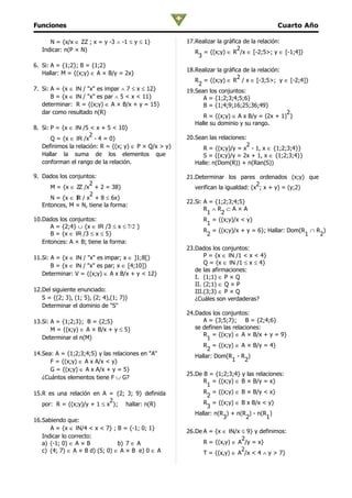 Funciones                                                                                Cuarto Año

      N = {x/x ∈ ZZ ; x = y -3 ∧ -1 ≤ y ≤ 1}           17.Realizar la gráfica de la relación:
   Indicar: n(P × N)                                                        2
                                                          R = {(x;y) ∈ R /x ∈ [-2;5>; y ∈ [-1;4]}
                                                           3
6. Si: A = {1;2}; B = {1;2}
                                                       18.Realizar la gráfica de la relación:
   Hallar: M = {(x;y) ∈ A × B/y = 2x}
                                                                            2
                                                          R = {(x;y) ∈ R / x ∈ [-3;5>; y ∈ [-2;4]}
                                                           2
7. Si: A = {x ∈ IN / "x" es impar ∧ 7 ≤ x ≤ 12}        19.Sean los conjuntos:
       B = {x ∈ IN / "x" es par ∧ 5 < x < 11}                A = {1;2;3;4;5;6}
   determinar: R = {(x;y) ∈ A × B/x + y = 15}                B = {1;4;9;16;25;36;49}
   dar como resultado n(R)                                                                    2
                                                             R = {(x;y) ∈ A x B/y = (2x + 1) }
                                                          Halle su dominio y su rango.
8. Si: P = {x ∈ IN /5 < x + 5 < 10}
                      2                                20.Sean las relaciones:
       Q = {x ∈ IR /x - 4 = 0}
   Definimos la relación: R = {(x; y) ∈ P × Q/x > y}                          2
                                                             R = {(x;y)/y = x - 1, x ∈ {1;2;3;4}}
   Hallar la suma de los elementos que                       S = {(x;y)/y = 2x + 1, x ∈ {1;2;3;4}}
   conforman el rango de la relación.                     Halle: n(Dom(R)) + n(Ran(S))

9. Dados los conjuntos:                                21.Determinar los pares ordenados (x;y) que
                     2                                                             2
      M = {x ∈ ZZ /x + 2 = 38}                            verifican la igualdad: (x ; x + y) = (y;2)
                     2
      N = {x ∈ IR / x + 8 ≤ 6x}
                                                       22.Si: A = {1;2;3;4;5}
   Entonces, M × N, tiene la forma:
                                                              R ∧R ⊂A×A
                                                               1    2
10.Dados los conjuntos:                                       R = {(x;y)/x < y}
                                                               1
      A = {2;4} ∪ {x ∈ IR /3 ≤ x ≤ 7/2 }
                                                              R = {(x;y)/x + y = 6}; Hallar: Dom(R ∩ R )
      B = {x ∈ IR /3 ≤ x ≤ 5}                                  2                                  1   2
   Entonces: A × B; tiene la forma:
                                                       23.Dados los conjuntos:
11.Si: A = {x ∈ IN / "x" es impar; x ∈ ]1;8[}                 P = {x ∈ IN /1 < x < 4}
                                                              Q = {x ∈ IN /1 ≤ x ≤ 4}
       B = {x ∈ IN / "x" es par; x ∈ [4;10]}
                                                          de las afirmaciones:
   Determinar: V = {(x;y) ∈ A x B/x + y < 12}
                                                          I. (1;1) ∈ P × Q
                                                          II. (2;1) ∈ Q × P
12.Del siguiente enunciado:                               III.(3;3) ∈ P × Q
   S = {(2; 3), (1; 5), (2; 4),(1; 7)}                    ¿Cuáles son verdaderas?
   Determinar el dominio de "S"
                                                       24.Dados los conjuntos:
13.Si: A = {1;2;3}; B = {2;5}                                A = {3;5;7}; B = {2;4;6}
       M = {(x;y) ∈ A × B/x + y ≤ 5}                      se definen las relaciones:
                                                             R = {(x;y) ∈ A × B/x + y = 9}
   Determinar el n(M)                                          1
                                                             R = {(x;y) ∈ A × B/y = 4}
                                                               2
14.Sea: A = {1;2;3;4;5} y las relaciones en "A"           Hallar: Dom(R - R )
      F = {(x;y) ∈ A x A/x < y}                                          1    2
      G = {(x;y) ∈ A x A/x + y = 5}
                                                       25.De B = {1;2;3;4} y las relaciones:
   ¿Cuántos elementos tiene F ∪ G?
                                                             R = {(x;y) ∈ B × B/y = x}
                                                               1
15.R es una relación en A = {2; 3; 9} definida               R = {(x;y) ∈ B × B/y < x}
                                                               2
                            2                                R = {(x;y) ∈ B x B/x < y}
   por: R = {(x;y)/y + 1 ≤ x }; hallar: n(R)                   3
                                                          Hallar: n(R ) + n(R ) - n(R )
                                                                     3       2       1
16.Sabiendo que:
      A = {x ∈ IN/4 < x < 7} ; B = {-1; 0; 1}
                                                       26.De A = {x ∈ IN/x ≤ 9} y definimos:
   Indicar lo correcto:                                                    2
   a) (-1; 0) ∈ A × B           b) 7 ∈ A                     R = {(x,y) ∈ A /y = x}
   c) (4; 7) ∈ A × B d) (5; 0) ∈ A × B e) 0 ∈ A                            2
                                                             T = {(x,y) ∈ A /x < 4 ∧ y > 7}
 