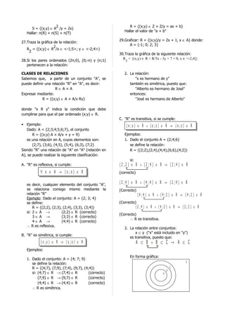 2                                       R = {(x;y) ∈ Z × Z/y = ax + b}
      S = {(x,y) ∈ A /y = 2x}
                                                          Hallar el valor de "a + b"
   Hallar: n(R) + n(S) + n(T)
                                                       29.Graficar: R = {(x;y)/y = 2x + 1, x ∈ A} donde:
27.Traza la gráfica de la relación:
                                                             A = {-1; 0; 2; 3}
                    2
   R = {(x;y) ∈ R /x ∈ <-1;5>; y ∈ <-2;4>}
    2
                                                       30.Traza la gráfica de la siguiente relación:
                                                         R = {(x;y) ∈ R × R/5x - 3y + 7 = 0; x ∈ <-2;4]}
28.Si los pares ordenados (2n;0), (0;-n) y (n;1)          1
   pertenecen a la relación:

CLASES DE RELACIONES                                      2. La relación:
Sabemos que, a partir de un conjunto "A", se                    "x es hermano de y"
puede definir una relación "R" en "A", es decir:             también es simétrica, puesto que:
                    R∈A×A                                       "Alberto es hermano de José"
Expresar mediante:                                           entonces:
            R = {(x;y) ∈ A × A/x Ry}                            "José es hermano de Alberto"

donde "x R y" indica la condición que debe
cumplirse para que el par ordenado (x;y) ∈ R.
                                                       C. "R" es transitiva, si se cumple:
• Ejemplo:                                                 (x ;y ) ∈ R ∧ (y ;z ) ∈ R → (x ;z ) ∈ R
   Dado: A = {2;3;4;5;6;7}, el conjunto
       R = {(x;y) A × A/x + y = 9}                        Ejemplos:
   es una relación en A, cuyos elementos son:             1. Dado el conjunto A = {2;4;6}
       (2;7), (3;6), (4;5), (5;4), (6;3), (7;2)              se define la relación:
Siendo "R" una relación de "A" en "A" (relación en           R = {(2;2),(2;4),(4;4),(6;6),(4;2)}
A), se puede realizar la siguiente clasificación:
                                                             si:
A. "R" es reflexiva, si cumple:                        (2 ;2 ) ∈ R ∧ (2 ;4 ) ∈ R → (2 ;4 ) ∈ R
           ∀ x ∈ A → (x ;x ) ∈ R                       (correcto)


   es decir, cualquier elemento del conjunto "A",
                                                       (2 ;4 ) ∈ R ∧ (4 ;4 ) ∈ R → (2 ;4 ) ∈ R
   se relaciona consigo mismo mediante la              (Correcto)
   relación "R"                                                      (4 ;4 ) ∈ R ∧ (4 ;2 ) ∈ R → (4 ;2 ) ∈ R
   Ejemplo: Dado el conjunto: A = {2; 3; 4}
   se define:                                          (Correcto)
       R = {(2;2), (2;3), (2;4), (3;3), (3;4)}                      (2 ;4 ) ∈ R ∧ (4 ;2 ) ∈ R → (2 ;2 ) ∈ R
   si: 2 ∈ A →           (2;2) ∈ R (correcto)
                                                       (Correcto)
       3∈A →             (3;3) ∈ R (correcto)
                                                             ∴ R es transitiva.
       4∈A →             (4;4) ∈ R (correcto)
   ∴ R es reflexiva.
                                                          2. La relación entre conjuntos:
                                                                x ⊂ y ("x" está incluido en "y")
B. "R" es simétrica, si cumple:
                                                             es transitiva, puesto que:
            (x ;y ) ∈ R → (y ;x ) ∈ R                               A ⊂ B ∧ B ⊂ C → A ⊂ C
   Ejemplos:
                                                             En forma gráfica:
   1. Dado el conjunto: A = {4; 7; 9}
                                                                                                   U
      se define la relación:
      R = {(4;7), (7;9), (7;4), (9;7), (4;4)}                                                C
                                                                                         B
      si: (4;7) ∈ R → (7;4) ∈ R           (correcto)                                 A
          (7;9) ∈ R → (9;7) ∈ R           (correcto)
          (4;4) ∈ R → (4;4) ∈ R           (correcto)
      ∴ R es simétrica.
 