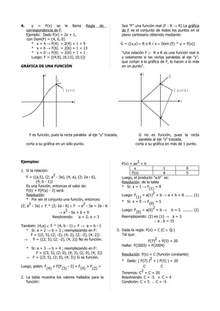 4.      y = F(x) se le llama Regla                  de            Sea "F" una función real (F : R → R) La gráfica
     correspondencia de F.                                        de F es el conjunto de todos los puntos en el
     Ejemplo: Dado F(x) = 2x + 1,                                 plano cartesiano obtenido mediante:
     con Dom(F) = {4, 6, 0}
        * x = 4 → F(4) = 2(4) + 1 = 9                             G = {(x,y) ∈ R x R / x ∈ Dom (F) ^ y = F(x)}
        * x = 6 → F(6) = 2(6) + 1 = 13
        * x = 0 → F(0) = 2(0) + 1 = 1                             "Una relación F ⊂ R x R es una función real si
        Luego: F = {(4;9), (6;13), (0;1)}                         y solamente si las rectas paralelas al eje "y",
                                                                  que cortan a la gráfica de F, lo hacen a lo más
GRÁFICA DE UNA FUNCIÓN                                            en un punto".

                 y                                                            y
                                                                                               G
                         F

                             1 p u n to                                                            2 p u n to s


                                      x                                                                 x




       F es función, pues la recta paralela al eje "y" trazada,             G no es función, pues la recta
                                                                            paralela al eje "y" trazada,
     corta a su gráfica en un sólo punto.                                 corta a su gráfica en más de 1 punto.



Ejemplos:                                                                   2
                                                                  F(x) = ax + b
                                                                         x                  1          0
1. Si la relación:
                                                                        F(x)                8          5
                     2
   F = {(a;5), (2; a - 3a), (4; a), (2; 2a - 6),                  Luego, el producto "a.b" es:
         (4; b - 1)}                                              Resolución: de la tabla
   Es una función, entonces el valor de:                          * Si: x = 1 → F      =8
                                                                                   (1)
   F(b) + F[F(a) - 3] será:
                                                                                     2
   Resolución:                                                    Luego: F     = a(1) + b → a + b = 8 ....... (1)
                                                                           (1)
   * Por ser el conjunto una función, entonces:
                                                                  * Si: x = 0 → F      =5
     2                                 2                                           (0)
(2; a - 3a) ∈ F ^ (2; 2a - 6) ∈ F → a - 3a = 2a - 6
                                                                                     2
                            2                                     Luego: F     = a(0) + b → b = 5 ......... (2)
                       → a - 5a + 6 = 0                                    (0)
                    Resolviendo: a = 2; a = 3                     Reemplazando: (2) en (1) → a = 3
                                                                                      ∴ a . b = 15
También: (4;a) ∈ F ^ (4; b - 1) ∈ F → a = b - 1
  * Si: a = 2 → b = 3 ; reemplazando en F:                    3. Dada la regla: F(x) = C (C ∈ Q-)
     F = {(2; 5), (2; -2), (4; 2), (2; -2), (4; 2)}              Tal que:
 →    F = {(2; 5), (2; -2), (4; 2)} No es función.                                   2
                                                                                 F(7) + F(5) = 20
                                                                 Hallar: F(2003) + F(2004)
     * Si: a = 3 → b = 4 ; reemplazando en F:
          F = {(3; 5), (2; 0), (4; 3), (2; 0), (4; 3)}            Resolución: F(x) = C (función constante)
     → F = {(3; 5), (2; 0), (4; 3)} Si es función.                                 2
                                                                  * Dado: ( F(7) ) + ( F(5) ) = 20
Luego, piden: F    + F[F    - 3] = F    +F    =                                C          C
               (4)      (3)         (4)   (2)
                                                                              2
                                                                  Tenemos: C + C = 20
2. La tabla muestra los valores hallados para la                  Resolviendo: C = -5 v C = 4
   función:                                                       Condición: C < 5 ∴ C = -5
 
