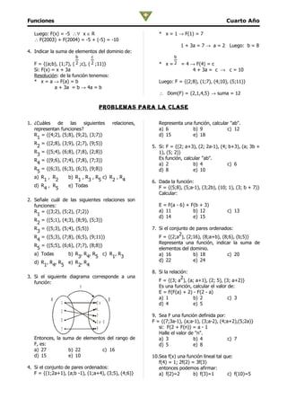 Funciones                                                                                  Cuarto Año

   Luego: F(x) = -5 ∴∀ x ∈ R                               * x = 1 → F(1) = 7
   ∴ F(2003) + F(2004) = -5 + (-5) = -10
                                                                      1 + 3a = 7 → a = 2 Luego: b = 8
4. Indicar la suma de elementos del dominio de:
                          b         c                             b
   F = {(a;b), (1;7), ( 2 ;c), ( 2 ;11)}                   * x = 2 = 4 → F(4) = c
   Si: F(x) = x + 3a                                                    4 + 3a = c → c = 10
   Resolución: de la función tenemos:
   * x = a → F(a) = b                                      Luego: F = {(2;8), (1;7), (4;10), (5;11)}
             a + 3a = b → 4a = b
                                                           ∴ Dom(F) = {2,1,4,5} → suma = 12

                                         problemaS para la claSe

1. ¿Cuáles    de   las    siguientes relaciones,           Representa una función, calcular "ab".
   representan funciones?                                  a) 6           b) 9            c) 12
   R = {(4;2), (5;8), (9;2), (3;7)}                        d) 15          e) 18
     1
   R = {(2;8), (3;9), (2;7), (9;5)}
     2                                                  5. Si: F = {(2; a+3), (2; 2a-1), (4; b+3), (a; 3b +
   R = {(5;4), (6;8), (7;8), (2;8)}                        1), (5; 2)}
     3
   R = {(9;6), (7;4), (7;8), (7;3)}                        Es función, calcular "ab".
     4                                                     a) 2            b) 4             c) 6
   R = {(6;3), (6;3), (6;3), (9;8)}                        d) 8            e) 10
     5
   a) R , R       b) R , R , R c) R , R
       1    2          1     3   5   2    4             6. Dada la función:
   d) R , R       e) Todas                                 F = {(5;8), (5;a-1), (3;2b), (10; 1), (3; b + 7)}
       4     5
                                                           Calcular:
2. Señale cuál       de las siguientes relaciones son
   funciones:                                              E = F(a - 6) + F(b + 3)
   R = {(3;2),   (5;2), (7;2)}                             a) 11           b) 12            c) 13
     1
                                                           d) 14           e) 15
   R = {(5;1),   (4;3), (8;9), (5;3)}
     2
   R = {(5;3),   (5;4), (5;5)}                          7. Si el conjunto de pares ordenados:
     3
                                                                     2
   R = {(5;3),   (7;8), (6;5), (9;11)}                     F = {(2;a ), (2;16), (8;a+b), (8;6), (b;5)}
     4
                                                           Representa una función, indicar la suma de
   R = {(5;5),   (6;6), (7;7), (8;8)}
     5                                                     elementos del dominio.
   a) Todas     b) R ,            R , R c) R , R           a) 16           b) 18           c) 20
                    3               4 5     1 3
   d) R , R , R e) R ,            R                        d) 22           e) 24
       1 4 5        2               4
                                                        8. Si la relación:
3. Si el siguiente diagrama corresponde a una                          2
   función:                                                F = {(3; a ), (a; a+1), (2; 5), (3; a+2)}
                              F                            Es una función, calcular el valor de:
                                                           E = F(F(a) + 2) - F(2 - a)
           A                                     B         a) 1            b) 2              c) 3
                 1                      2a                 d) 4            e) 5
                                        1
                 2
                                        7               9. Sea F una función definida por:
                 5                      3 a -5          F = {(7;3a-1), (a;a-1), (3;a-2), (4;a+2),(5;2a)}
                 7                      9                  si: F(2 + F(n)) = a - 1
                                                           Halle el valor de "n".
   Entonces, la suma de elementos del rango de             a) 3             b) 4             c) 7
   F, es:                                                  d) 5             e) 8
   a) 27          b) 22         c) 16
   d) 15          e) 10                                 10.Sea f(x) una función lineal tal que:
                                                           f(4) = 1; 2f(2) = 3f(3)
4. Si el conjunto de pares ordenados:                      entonces podemos afirmar:
   F = {(1;2a+1), (a;b -1), (1;a+4), (3;5), (4;6)}         a) f(2)=2        b) f(3)=1        c) f(10)=5
 