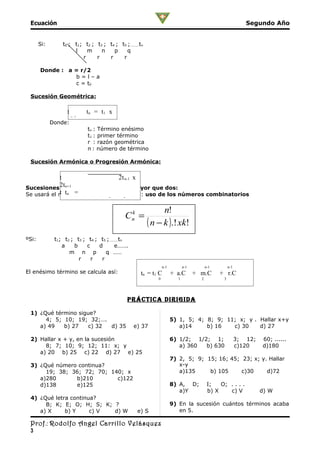 Ecuación                                                                                                  Segundo Año


       Si:       t0 ; t1; t2 ; t3 ; t4 ; t5 ;……….tn
                      l    m     n    p     q
                         r     r    r     r

       Donde : a = r/2
                 b=l–a
                 c = t0

 Sucesión Geométrica:

                  t        tn = t1 x
                  qn-1
             Donde:
                           tn : Término enésimo
                           t1 : primer término
                           r : razón geométrica
                           n : número de término

 Sucesión Armónica o Progresión Armónica:

            t                      2t n-1 x
            2tn+1
Sucesiones Polinomiales de Orden mayor que dos:
            t tn =
Se usará el método más práctico que es el: uso de los números combinatorios
                             2t n-1+2tn+1
                                                            n!
                                           Cn =
                                            k

                                                      ( n − k ).! xk!
ºSi:          t1; t2 ; t3 ; t4 ; t5 ;……….tn
                 a    b    c     d     e…….
                    m n p           q ……
                        r    r    r
                                                              n-1          n-1         n-1        n-1
El enésimo término se calcula así:                tn = t1 C         + a.C        + m.C       + r.C
                                                          0            1           2          3




                                            prÁcTica DirigiDa

 1) ¿Qué término sigue?
      4; 5; 10; 19; 32;….                                           5) 1, 5; 4; 8; 9; 11; x; y . Hallar x+y
    a) 49   b) 27    c) 32 d) 35               e) 37                   a)14     b) 16   c) 30    d) 27

 2) Hallar x + y, en la sucesión                                    6) 1/2; 1/2; 1;                     3; 12;   60; ......
      8; 7; 10; 9; 12; 11: x; y                                        a) 360  b) 630                   c)120    d)180
    a) 20 b) 25 c) 22 d) 27 e) 25
                                                                    7) 2, 5; 9; 15; 16; 45; 23; x; y. Hallar
 3) ¿Qué número continua?                                              x-y
      19; 38; 36; 72; 70; 140; x                                       a)135     b) 105     c)30     d)72
    a)280      b)210        c)122
    d)138      e)125                                                8) A, D;            I;   O; . . . .
                                                                       a)Y              b) X    c) V             d) W
 4) ¿Qué letra continua?
      B; K; E; O; H; S; K; ?                                        9) En la sucesión cuántos términos acaba
    a) X     b) Y     c) V d) W                 e) S                   en 5.

 Prof.: Rodolfo Angel Carrillo Velásquez
 3
 