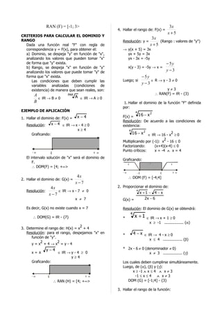 RAN (F) = [-1; 3>                                                         3x
                                                       4. Hallar el rango de: F(x) =
                                                                                          x+5
CRITERIOS PARA CALCULAR EL DOMINIO Y
RANGO
                                                                               3x
                                                          Resolución: y =         (Rango : valores de "y")
  Dada una función real "F" con regla de                                      x+5
  correspondencia y = F(x), para obtener el:              → y(x + 5) = 3x
  a) Dominio, se despeja "y" en función de "x",             yx + 5y = 3x
  analizando los valores que pueden tomar "x"               yx - 3x = -5y
  de forma que "y" exista.                                                               − 5y
  b) Rango, se despeja "x" en función de "y"                   x(y - 3) = -5y → x =
  analizando los valores que puede tomar "y" de                                          y −3
  forma que "x" exista.                                                   − 5y
     Las condiciones que deben cumplir las                Luego; si            ∈R→y-3≠0
                                                                          y −3
     variables    analizadas  (condiciones    de
     existencia) de manera que sean reales, son:                                        y≠3
       A                        PAR                                               ∴ RAN(F) = IR - {3}
         ∈ IR → B ≠ 0                 A ∈ IR → A ≥ 0
       B                                                   1. Hallar el dominio de la función "F" definida
                                                          por:
EJEMPLO DE APLICACIÓN                                                4        2
1. Hallar el dominio de: F(x) =        x−4                F(x) = 16 − x
                                                          Resolución: De acuerdo a las condiciones de
   Resolución:       x − 4 ∈ IR → x - 4 ≥ 0               existencia:
                                   x≥4                         4
      Graficando:                                                  16 − x 2 ∈ IR → 16 - x2 ≥ 0
                                                                                    2
                                                          Multiplicando por (-1): x - 16 ≤ 0
                                                          Factorizando:       (x+4)(x-4) ≤ 0
                                                          Punto críticos:     x = -4 ∧ x = 4
      -∞             4                          +∞
   El intervalo solución de "x" será el dominio de
                                                          Graficando:
       F.                                                                     -
                                                             +                               +
       ∴ DOM(F) = [4; +∞>
                                                          -∞       -4           4                +∞
                                 4x                            ∴ DOM (F) = [-4;4]
2. Hallar el dominio de: G(x) =
                                x−7
                  4x                                   2. Proporcionar el dominio de:
   Resolución:         ∈ IR → x - 7 ≠ 0                              4
                                                                         x +1 − 4 − x
                 x−7
                                      x ≠ 7               G(x) =            2x − 6

   Es decir, G(x) no existe cuando x = 7                  Resolución: El dominio de G(x) se obtendrá:
                                                                4
       ∴ DOM(G) = IR - {7}                                *         x +1    ∈ IR → x + 1 ≥ 0
                                                                             x ≥ -1 ................. (α)
                                  2
3. Determine el rango de: H(x) = x + 4
   Resolución: para el rango, despejamos "x" en                     4 − x ∈ IR → 4 - x ≥ 0
                                                          *
      función de "y".
                                                                              x ≤ 4 ................. (β)
           2          2
      y=x +4→x =y-4
                 y−4                                      * 2x - 6 ≠ 0 (denominador ≠ 0)
      x=±                  ∈ IR → y - 4 ≥ 0                              x ≠ 3 ................. (γ)
                                  y≥4
      Graficando:                                         Los cuales deben cumplirse simultáneamente.
                                                          Luego, de (α), (β) y (γ):
                                                                x ≥ -1 ∧ x ≤ 4 ∧ x ≠ 3
      -∞         4                         +∞                    -1 ≤ x ≤ 4    ∧ x≠3
                         ∴ RAN (H) = [4; +∞>                 DOM (G) = [-1;4] - {3}

                                                       3. Hallar el rango de la función:
 