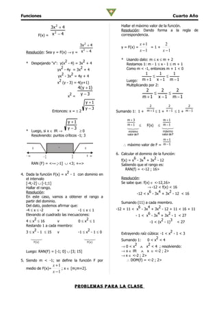 Funciones                                                                                           Cuarto Año

                          3x 2 + 4                           Hallar el máximo valor de la función.
                                                             Resolución: Dando forma a la regla de
                            2
                 F(x) = x − 4                                correspondencia.

                                            3x 2 + 4                          x +1       2
                                                             y = F(x) =            =1+
                                   2
   Resolución: Sea y = F(x) → y = x − 4                                       x −1     x −1

                         2          2                        * Usando dato: m ≤ x ≤ m + 2
   * Despejando "x": y(x - 4) = 3x + 4                         Restamos 1: m - 1 ≤ x - 1 ≤ m + 1
                      2           2                            Como m < -1, entonces m + 1 < 0
                    yx - 4y = 3x + 4
                       2    2                                                      1     1   1
                    yx - 3x = 4y + 4                                                  ≤    ≤
                     2                                          Luego:            m +1 x −1 m −1
                    x (y - 3) = 4(y+1)
                                                                Multiplicando por 2:
                                         4( y + 1)
                                                                                   2     2   2
                                      2   y −3                                        ≤    ≤
                                     x =                                          m +1 x −1 m −1
                                              y +1
                                                                          2           2         2
                                              y −3                       m +1 ≤ 1 + x −1 ≤ 1 + m −1
                          Entonces: x = ± 2               Sumando 1: 1 +

                                                                 m+3                        m +1
                                     y +1
                                                                 m +1         ≤    F(x)   ≤ m −1
                                     y −3                       
                                                                                         
                                                                                           
   * Luego, si x ∈ IR →            ≥0                             mínimo                   máximo
     Resolviendo: puntos críticos -1; 3                          valor de F                valor de F
                                                                                            m +1
                                                              ∴ máximo valor de F = m − 1
        +                       -              +
                                                          6. Calcular el dominio de la función:
   -∞                -1               3            +∞                6     4     2
                                                             f(x) = x - 3x + 3x - 12
        RAN (F) = <-∞ ;-1] ∪ <3; +∞>                         Sabiendo que el rango es:
                                                                RAN(f) = <-12 ; 16>
                           2
4. Dada la función F(x) = x - 1 con dominio en
   el intervalo                                              Resolución:
   [-4;-2] ∪ [-1;1]                                          Se sabe que: f(x) ∈ <-12,16>
   Hallar el rango.                                                          → -12 < f(x) < 16
   Resolución:                                                                6    4      2
                                                                      -12 < x - 3x + 3x - 12 < 16
   En este caso, vamos a obtener el rango a
   partir del dominio.                                       Sumando (11) a cada miembro.
   Del dato, podemos afirmar que:                                      6    4      2
   -4 ≤ x ≤ -2         v          -1 ≤ x ≤ 1              -12 + 11 < x - 3x + 3x - 12 + 11 < 16 + 11
   Elevando al cuadrado las inecuaciones:                                   6     4     2
                                                                     - 1 < x - 3x + 3x - 1 < 27
         2                             2                                             2   3
   4 ≤ x ≤ 16          v          0≤x ≤1                                     -1 < (x - 1)  < 27
   Restando 1 a cada miembro:
         2                              2                                                  2
   3 ≤ x - 1 ≤ 15      v          -1 ≤ x - 1 ≤ 0             Extrayendo raíz cúbica: -1 < x - 1 < 3
        
                                            
                                                                                2
                                                             Sumando 1:      0<x <4
            F( x )                                 F(x)
                                                                     2       2
                                                             → 0 < x ∧ x < 4 ; resolviendo:
   Luego: RAN(F) = [-1; 0] ∪ [3; 15]                         → x ∈ IR ∧ x ∈ <-2 ; 2>
                                                             → x ∈ <-2 ; 2>
5. Siendo m < -1; se define la función F por                    ∴ DOM(f) = <-2 ; 2>
                           x +1
   medio de F(x)=               ; x ∈ [m;m+2].
                           x −1


                                          problemaS para la claSe
 