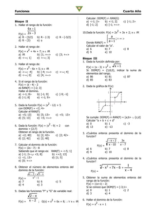 Funciones                                                                                             Cuarto Año

                                                        Calcular: DOM(F) ∩ RAN(G)
Bloque II                                               a) <-1; 2>     b) <-1; 2]                     c) [-1; 2>
1. Hallar el rango de la función:                       d) [-1; 2]     e) [-1; +∞>
          6x + 1
                                                                                  2
                                                     10.Dada la función: F(x) = 2x + 3x + 2; x ∈ IR
   F(x) = 2 x − 3
   a) R - {3/2}     b) R - {-3}     c) R - {-3/2}                       a
   d) R - {3}       e) φ                                               a +1 ;+ ∞ >
                                                        Donde RAN(F) = 
2. Hallar el rango de:                                  Calcular el valor de "a".
            2                                           a) 6             b) 7                         c) 8
   F(x) = x + 4x + 7; x ∈ IR                            d) 9             e) 10
   a) IR            b) [1; +∞>      c) [3; +∞>
   d) <-∞; 1]       e) <-∞; 3]                       Bloque III
                                                     1. Dada la función definida por:
3. Hallar el rango de:
                                                        F(x) = |x - 3| + x + x + 1
                                                                          2
            2
   F(x) = x - 6x + 5; x ∈ IR
                                                        Si: DOM(F) = {3,8,0}, indicar la suma de
   a) <-∞; -4]      b) [-4; +∞>     c) <-∞; 4]
                                                        elementos del rango.
   d) <-∞; 0]       e) [4; +∞>
                                                        a) 86           b) 81       c) 87
                                                        d) 85           e) 83
4. Si el rango de la función:
   F(x) = |x - 4| - 2
                                                     2. Dada la gráfica de F(x):
   es RAN(F) = [-2; 3]                                                                   y
   Hallar el dominio.
                                                                                     5
   a) <-1; 8>       b) [-1; 9]      c) [-9; -1]
   d) [-1; 8]       e) <-1; 9>
                                                                  -7        -2
                                                                                                       x
                             2                                                                1   7
5. Dada la función F(x) = |x - 12| + 5                                                   -1
   con DOM(F) = <2; 4>
   Calcular el RAN(F)                                                                    -5
   a) <5; 13]      b) [5; 13>     c) <5; 13>
   d) [5; 13]      e) <5; +∞>                           Se cumple: DOM(F) ∩ RAN(F) = [a;b> ∪ [c;d]
                                                        Calcular "a + b + c + d"
                             2                          a) 0            b) 1        c) -3
6. Dada la función: F(x) = |x - 9| + 2     con          d) 13           e) -13
   dominio = [2;7]
   Obtener el rango de la función.                   3. ¿Cuántos enteros presenta el dominio de la
   a) <2; 40]      b) [2; 42>      c) [2; 42>           función?
   d) [2; 42]      e) [2; 40]
                                                                                 4   −x+2      3x
                                                                                            +
7. Calcular el dominio de la función:                            F(x) =              x − 10   x −7
   F(x) = |2x - 7| - 8                                  a) 6                 b) 7                     c) 8
   Sabiendo que el rango es: RAN(F) = <-5; 1]           d) 9                 e) 10
   a) [-1; 2> ∪ <5; 8]          b) <+2; 13]
   c) <1, 13>                   d) [1; 5]            4. ¿Cuántos enteros presenta el dominio de la
   e) [0; +∞>                                           función?
                                                                       4                                1
8. Obtener el número de elementos enteros del                              − x 2 + 7x − 6 +
   dominio de la función:                                   F(x) =                                     x−4
            x−3 + 3−x
   F(x) =      x2 − 1                                5. Obtener la suma de elementos enteros del
   a) 7             b) 6            c) 5                rango de la función:
   d) 4             e) 3                                F(x) = ||x+1| - 2|
                                                        Si se conoce que DOM(F) = [-3;1>
9. Dadas las funciones "F" y "G" de variable real:      a) 0            b) 1          c) 2
                                                        d) 3            e) 4
          2−x
                                                     6. Hallar el dominio de la función:
   F(x) = x − 2 ; G(x) = x + 6x + 8; ∴∀ x ∈ IR
                          2
                                                                 2
                                                        F(x) = x - x + 1
 