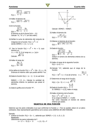 Funciones                                                                                              Cuarto Año

            3                                                                               y
                 3−x 4                                                                      10
                     + 2x − 1
   F(x) =       x −2
                                                                                        1

14.Hallar el dominio de:                                                           -1
                                                                                                           x
                                                                              -2                 1
            4
   F(x) =       2 x + 1 + 3x − 1                                                            -1
                                                                                            -2

15.En la función:
                x +1    4x                                   Calcular: DOM(F) ∩ RAN(F)
                     +
   G(x) =       2−x    x −1
                                                          22.Hallar el dominio de:
   El dominio es de la forma [a;b> - {c}
   Calcular "a", "b" y "c" (en ese orden)                                  3x 2 − 2
                                                                     3   2
                                                             G(x) = x + x − 20 x
16.Señale la suma de elementos del conjunto de
                                   2                      23.Obtener el dominio de la función:
   imágenes de la función: F(x) = x + 2
                                                                      6
   siendo DOM(F) = {-2; -1; 1; 2}                                         | x − 14 | − | x + 4 |
                                                             G(x) =
                              2                           24.Dada la función:
17. Sea la función F(x) = x + 4x + 9, cuyo
   dominio es:                                                            4−| x|    3x
   x ∈ <-10; 3]. Si el rango es: y ∈ [a;b>                            4           + 2
                                                                          | x − 3| x −1
                  b−a                                        G(x) =
   Calcular:                                                 Indicar el número de elementos enteros de su
                                                             dominio.
18.Hallar el rango de:
           6x − 1                                         25.Hallar el rango de la siguiente función:
                                                             F(x) = |x-3| + x
   F(x) = 2 x − 10
                                                          26.Calcular "m", sabiendo que el rango de la
                                 2                           función:
19.Se define la función F(x) = -x + 10x - 21, x ∈ IR.
   Entonces el máximo valor que puede admitir F es:                                                5m + 1
                                                                       2
                                                             F(x) = -3x + x + 5 es de la forma <-∞; m ]
20.Dada la función H(x) = |x - 1| - 5, la cual tiene
                                                          27.Determine el rango de la función:
   RAN(H) = [-5 ;1>. Calcular la cantidad de
   elementos enteros no positivos que posee el               H(x) = (|x - 5| + 1 + x).               5−x
   dominio.                                                                         x+6
21.Dada la gráfica de la función "F".                     28.Dada la función H(x) = x + 1
                                                             Si: DOM(H) = <2;3], hallar el rango.

                                                          29.Hallar el dominio de la función:
                                                                      3     2
                                                             F(x) = x + 3x + 3x - 3
                                                             Si su rango es RAN(F) = <-5;60]
                                                             Dar como respuesta el número de valores
                                                             enteros que posee.
                                    grafica De una función

Sabemos que los pares ordenados (x;y) que conforman la función y = F(x) se pueden ubicar en un plano
cartesiano. Esta representación geométrica se le conoce como GRÁFICA DE UNA FUNCIÓN.

Ejemplo:
* Graficar la función: F(x) = 2x - 1 , sabiendo que: DOM(F) = {-2; -1; 0; 1; 2}
   Resolución:
   Obteniendo los pares ordenados de F.
            x = -2 → F(-2) = -5          → (-2; -5) ∈ F
 